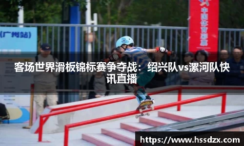 客场世界滑板锦标赛争夺战：绍兴队vs漯河队快讯直播